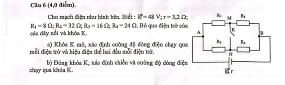 (4,0 điểm).
Cho mạch điện như hình bên. Biết : delta =48V;r=3,2Omega
R_1=8Omega ;R_2=32Omega ;R_3=16Omega ;R_4=24Omega 1. Bỏ qua điện trở của
các dây nổi và khóa K. 
a) Khóa K mở, xác định cường độ dòng điện chạy qua
mỗi điện trở và hiệu điện thế hai đầu mỗi điện trở.
b) Đóng khóa K, xác định chiều và cường độ dòng điệ
chạy qua khóa K.