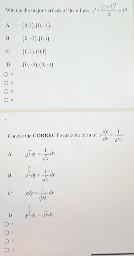 What is the major vertices of the ellipse x^2+frac (y-1)^24=1 ?
A (0,3),(0,-1)
B (0,-3), (0,1)
C (0,3),(0,1)
D (0,-3), (0,-1)
A
B
c
D
Choose the CORRECT separable form of v dv/dx = 1/sqrt(xy) .
A sqrt(y)cb'= 1/sqrt(x) dx
B y^(frac 3)2dy= 1/sqrt(x) dx
C Jv(y)= 1/sqrt(xy) dx
D y^(frac 3)2dy=sqrt(x)dx
A
θ
c
D