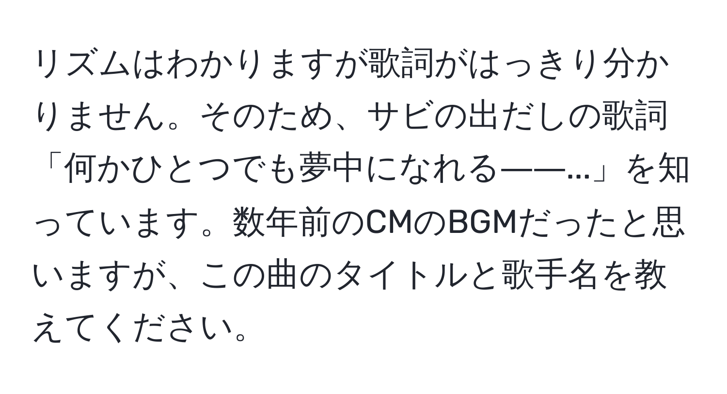 リズムはわかりますが歌詞がはっきり分かりません。そのため、サビの出だしの歌詞「何かひとつでも夢中になれる――...」を知っています。数年前のCMのBGMだったと思いますが、この曲のタイトルと歌手名を教えてください。