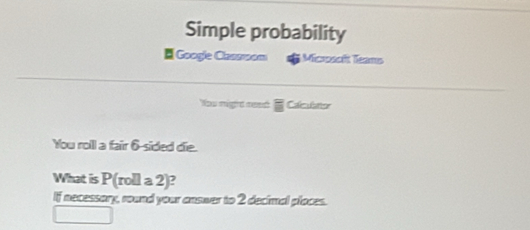 Simple probability 
Google Classroom Microsoft Teams 
You migra res Calculator 
You roll a fair 6 -sided die. 
What is P(rolla2)
If necessory, round your answer to 2 decimal places.