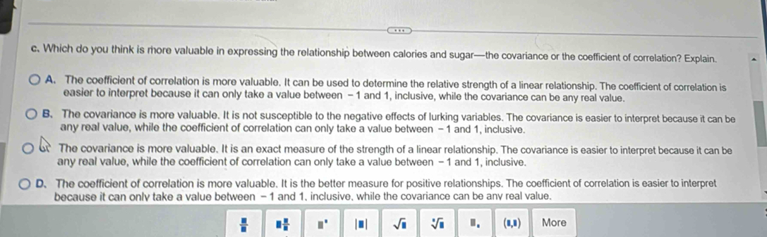 Which do you think is more valuable in expressing the relationship between calories and sugar—the covariance or the coefficient of correlation? Explain.
A. The coefficient of correlation is more valuable. It can be used to determine the relative strength of a linear relationship. The coefficient of correlation is
easier to interpret because it can only take a value between - 1 and 1, inclusive, while the covariance can be any real value.
B. The covariance is more valuable. It is not susceptible to the negative effects of lurking variables. The covariance is easier to interpret because it can be
any real value, while the coefficient of correlation can only take a value between -1 and 1, inclusive.
The covariance is more valuable. It is an exact measure of the strength of a linear relationship. The covariance is easier to interpret because it can be
any real value, while the coefficient of correlation can only take a value between -1 and 1, inclusive.
D. The coefficient of correlation is more valuable. It is the better measure for positive relationships. The coefficient of correlation is easier to interpret
because it can only take a value between - 1 and 1. inclusive, while the covariance can be anv real value.
 □ /□   □  □ /□   □° |□ | sqrt(□ ) sqrt[□](□ ) □. (8,8) More