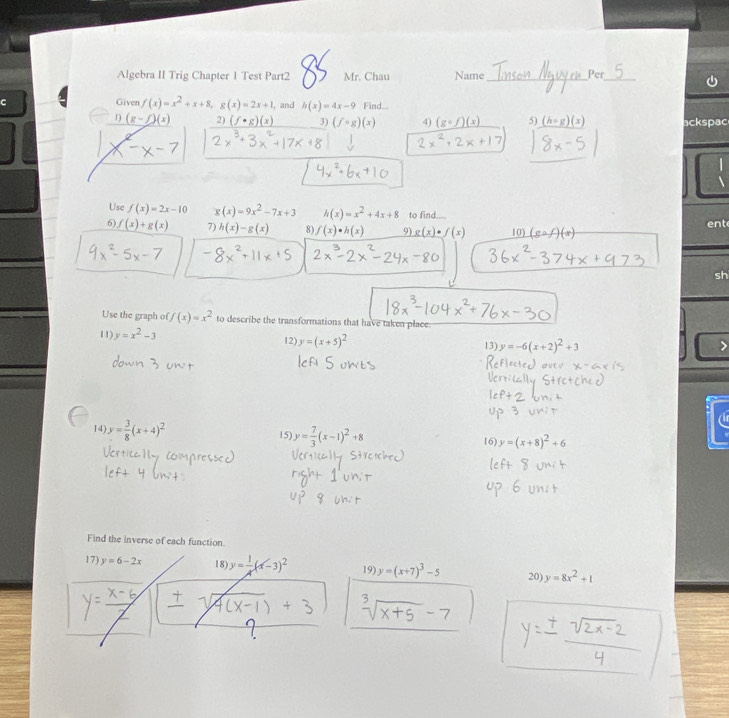 Algebra II Trig Chapter 1 Test Part2 Mr. Chau Name_ Per_ 
C Given f(x)=x^2+x+8, g(x)=2x+1, , and h(x)=4x-9 Find. 
1 (g-f)(x) 2) 3) (fcirc g)(x) 4) 5) (h=g)(x) ackspac 
Use f(x)=2x-10 g(x)=9x^2-7x+3 h(x)=x^2+4x+8 to find. ent 
6) f(x)+g(x) 7) h(x)-g(x) 8) f(x)· h(x) 9) g(x)· f(x) 10) (gcirc f)(x)
sh 
Use the graph of f(x)=x^2 to describe the transformations that have taken place 
11) y=x^2-3 12) y=(x+5)^2 13) y=-6(x+2)^2+3
( 
14 y= 3/8 (x+4)^2 15) y= 7/3 (x-1)^2+8 16) y=(x+8)^2+6
Find the inverse of each function 
17) y=6-2x 18 y= 1/A (x-3)^2 19) y=(x+7)^3-5 20) y=8x^2+1