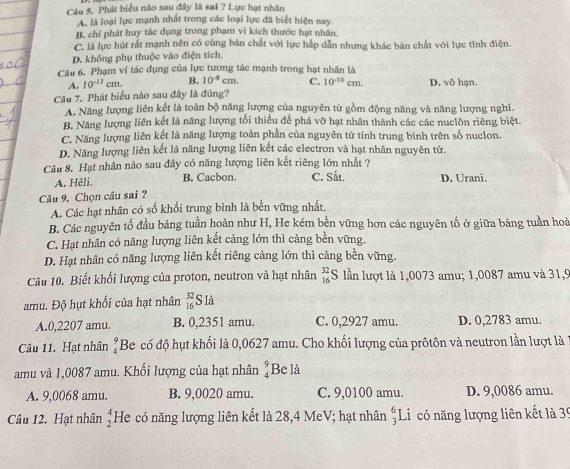 Phát biểu nào sau đây là sai ? Lực hạt nhân
A. là loại lực mạnh nhất trong các loại lực đã biết hiện nay.
B. chỉ phát huy tác dụng trong phạm vi kích thước hạt nhân.
C. là lực hút rất mạnh nên có cùng bản chất với lực hấp dẫn nhưng khác bản chất với lực tĩnh điện.
D. không phụ thuộc vào điện tích.
Câu 6. Phạm vi tác dụng của lực tương tác mạnh trong hạt nhân là
A. 10^(-13)cm. B. 10^(-8)cm. C. 10^(-10)cm. D. vô hạn.
Câu 7. Phát biểu nào sau đây là đúng?
A. Năng lượng liên kết là toàn bộ năng lượng của nguyên tử gồm động năng và năng lượng nghi.
B. Năng lượng liên kết là năng lượng tối thiểu đề phá vỡ hạt nhân thành các các nuclôn riêng biệt.
C. Năng lượng liên kết là năng lượng toàn phần của nguyên tử tính trung bình trên số nuclon.
D. Năng lượng liên kết là năng lượng liên kết các electron và hạt nhân nguyên tử.
Câu 8. Hạt nhân nào sau đây có năng lượng liên kết riêng lớn nhất ?
A. Hêli. B. Cacbon. C. Sắt. D. Urani.
Câu 9. Chọn câu sai ?
A. Các hạt nhân có số khối trung bình là bền vững nhất.
B. Các nguyên tố đầu bảng tuần hoàn như H, He kém bền vững hơn các nguyên tố ở giữa bảng tuần hoà
C. Hạt nhân có năng lượng liên kết càng lớn thì càng bền vững.
D. Hạt nhân có năng lượng liên kết riêng càng lớn thì càng bền vững.
Câu 10. Biết khối lượng của proton, neutron và hạt nhân _(16)^(32)S lần lượt là 1,0073 amu; 1,0087 amu và 31,9
amu. Độ hụt khối của hạt nhân beginarrayr 32 16endarray S là
A.0,2207 amu. B. 0,2351 amu. C. 0,2927 amu. D. 0,2783 amu.
Câu 11. Hạt nhân beginarrayr 9 4endarray Be có độ hụt khối là 0,0627 amu. Cho khối lượng của prôtôn và neutron lần lượt là
amu và 1,0087 amu. Khối lượng của hạt nhân beginarrayr 9 4endarray Be là
A. 9,0068 amu. B. 9,0020 amu. C. 9,0100 amu. D. 9,0086 amu.
Câu 12. Hạt nhân beginarrayr 4 2endarray He có năng lượng liên kết là 28,4 MeV; hạt nhân _3^6I Ci có năng lượng liên kết là 39