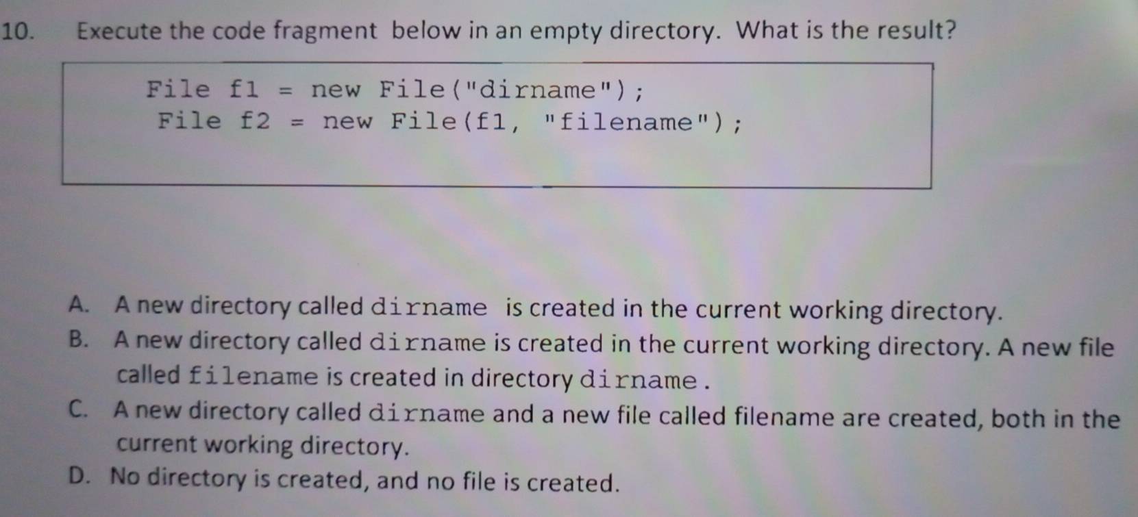 Execute the code fragment below in an empty directory. What is the result?
File f1= new File("dirname");
File f2= new File(f1, "filename");
A. A new directory called дiɪname is created in the current working directory.
B. A new directory called дiɪname is created in the current working directory. A new file
called fi1ename is created in directory dirname .
C. A new directory called дiгname and a new file called filename are created, both in the
current working directory.
D. No directory is created, and no file is created.