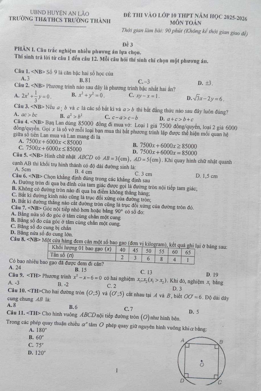 UBND HUYỆN AN LÃO đè thI vàO lớp 10 thPT Năm họC 2025-2026
trườNG TH&THCS TRườnG THàNh mÔn toán
Thời gian làm bài: 90 phút (Không kể thời gian giao đề)
Đề 3
PHÀN I. Câu trắc nghiệm nhiều phương án lựa chọn.
Thí sinh trả lời từ câu 1 đến câu 12. Mỗi câu hỏi thí sinh chỉ chọn một phương án.
Câu 1. ∠ NB>S ố 9 là căn bậc hai số học của
A. 3 B. 81 D. ±3 .
C. -3
Câu 2. Phương trình nào sau đây là phương trình bậc nhất hai ần?
A. 2x^3+ 1/3 y=0. B. x^2+y^2=0. C. xy-x=1. D. sqrt(3)x-2y=6.
Câu 3. ∠ NB> + Nếu a ị b và c là các số bắt kì và a>b thì bắt đẳng thức nào sau đây luôn đúng?
A. ac>bc B. a^2>b^2 C. c-a>c-b D. a+c>b+c
Câu 4. ∠ NB>B Lạn Lan dùng 85000 đồng đi mua vở: Loại 1 giá 7500 đồng/quyền, loại 2 giá 6000
đồng/quyển. Gọi x là số vở mỗi loại bạn mua thì bất phương trình lập được thể hiện mối quan hệ
giữa số tiền Lan mua và Lan mang đi là
A. 7500x+6000x<85000</tex> B. 7500x+6000x≥ 85000
C. 7500x+6000x≤ 85000
D. 7500x+6000x=85000
Câu 5. ∠ NB> Hình chữ nhật ABCD có AB=3(cm),AD=5(cm). Khi quay hình chữ nhật quanh
cạnh AB thì khối trụ hình thành có độ dài đường sinh là:
A. 5cm B. 4 cm C. 3 cm D. 1,5 cm
Câu 6. Chọn khẳng định đúng trong các khẳng định sau
A. Đường tròn đi qua ba đỉnh của tam giác được gọi là đường tròn nội tiếp tam giác;
B. Không có đường tròn nào đi qua ba điểm không thẳng hàng;
C. Bất kì đường kính nào cũng là trục đổi xứng của đường tròn;
D. Bất kì đường thẳng nào cắt đường tròn cũng là trục đối xứng của đường tròn đó.
Câu 7. ∠ NB> Góc nội tiếp nhỏ hơn hoặc bằng 90° có số đo:
A. Bằng nửa số đo góc ở tâm cùng chắn một cung
B. Bằng số đo của góc ở tâm cùng chăn một cung.
C. Băng sổ đo cung bị chăn
D. Bằng nửa số đo cung lớn.
Câu 8. Mhat Ot cửa hàng đem cân một số bao ảng sau:
Có bao nhi
A. 24
B. 15 C. 13
D. 19
Câu 9. Phương trình x^2-x-6=0 có hai nghiệm x_1;x_2(x_1>x_2). Khi đó, nghiệm x bằng
A. -3 B. -2 C. 2 D. 3
Câu 10. Cho hai đường tròn (0;5) và (O';5) cắt nhau tại A và B, biết OO'=6. Độ dài dây
cung chung AB là:
A. 8 B.6 C.7 D. 5
Câu 11. Cho hình vuông ABCD nội tiếp đường tròn (O) như hình bên.
Trong các phép quay thuận chiều αº tâm O phép quay giữ nguyên hình vuông khiữ bằng:
A. 180°
B. 60°
C. 75°
D. 120°