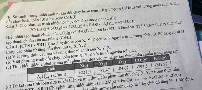 So sánh lượng nhiệt sinh ra khi đốt cháy hoàn toàn 1,0 g propane C_3H_8(g) với lượng nhiệt sinh ra khi
đốt cháy hoàn toàn 1,0 g benzene C_6H_6(l). (C_2H_2)
Câu 3. Cho phương trình nhiệt hóa học đốt cháy acetylene △ _rH_(298)°=-2243,6kJ
2C_2H_2(g)+5O_2(g)to 4CO_2(g)+2H_2O(l)
Biết nhiệt tạo thành chuẩn của CO_2(g) và H_2O(l) lần lượt là -393,5 kJ/mol và -285,8 kJ/mol. Hãy tính nhiệt
Câu 4. [CTST - SBT] Čho 3 hydrocarbon X, Y, Z đều có 2 nguyên tử C trong phân từ. Số nguyên tử H
tạo thành chuẩn của acetylene (C_2H_2).
trong các phân tử tăng dần theo thứ tự X, Y, Z.
(a) V vả công thức phân tử của X, Y, Z.
(b) Vhệ số nguyên tối giản.
(c) Tn trong bảng sau.
(d) Từ kết quả tính toán đư
T- SBTI Cho phản ứng nhiệt nhôm sau: 
ất (nhiệt lượng cần cung cấp để 1 kg chất đó t) được