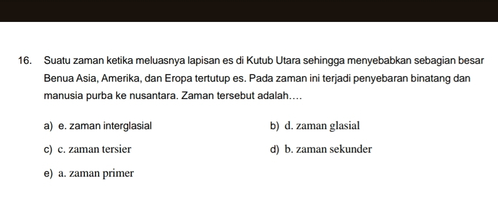 Suatu zaman ketika meluasnya lapisan es di Kutub Utara sehingga menyebabkan sebagian besar
Benua Asia, Amerika, dan Eropa tertutup es. Pada zaman ini terjadi penyebaran binatang dan
manusia purba ke nusantara. Zaman tersebut adalah....
a) e. zaman interglasial b) d. zaman glasial
c) c. zaman tersier d) b. zaman sekunder
e) a. zaman primer