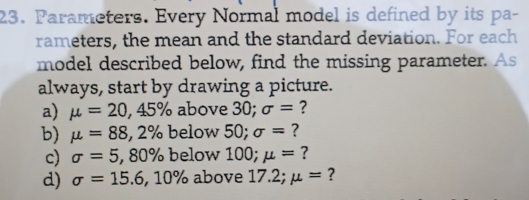 Parameters. Every Normal model is defined by its pa- 
rameters, the mean and the standard deviation. For each 
model described below, find the missing parameter. As 
always, start by drawing a picture. 
a) mu =20, 45% above 30; sigma = ? 
b) mu =88 ,2% below 50; sigma = ? 
c) sigma =5,80% below 100; mu = ? 
d) sigma =15.6,10% above 17.2; mu = ?