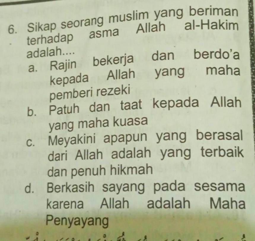 Sikap seorang muslim yang beriman
terhadap asma Allah al-Hakim
adalah....
a. Rajin bekerja dan berdo'a
kepada Allah yang maha
pemberi rezeki
b. Patuh dan taat kepada Allah
yang maha kuasa
c. Meyakini apapun yang berasal
dari Allah adalah yang terbaik
dan penuh hikmah
d. Berkasih sayang pada sesama
karena Allah adalah Maha
Penyayang