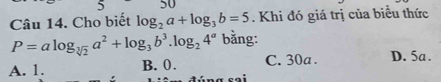 5 50
Câu 14. Cho biết log _2a+log _3b=5. Khi đó giá trị của biểu thức
P=alog _sqrt[3](2)a^2+log _3b^3.log _24^a bằng:
A. 1. B. 0. C. 30a.
D. 5a.