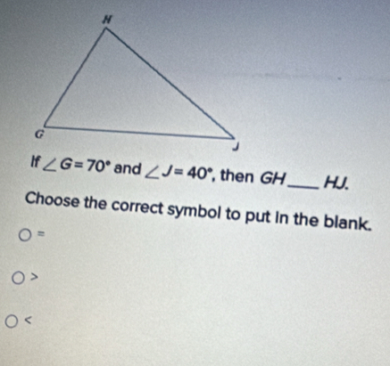 if∠ G=70° and ∠ J=40° , then GH_  HJ.
Choose the correct symbol to put in the blank.
=