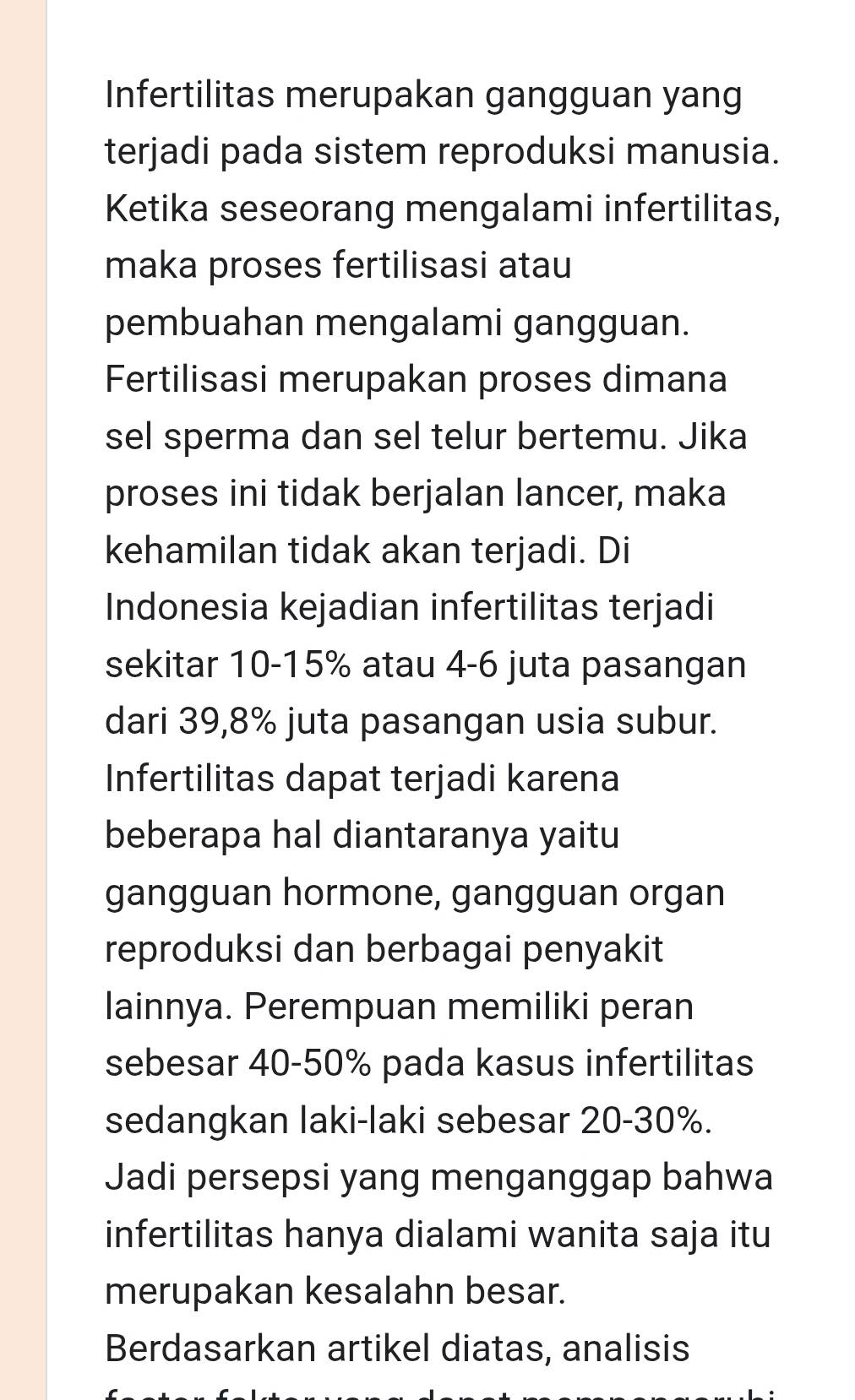 Infertilitas merupakan gangguan yang 
terjadi pada sistem reproduksi manusia. 
Ketika seseorang mengalami infertilitas, 
maka proses fertilisasi atau 
pembuahan mengalami gangguan. 
Fertilisasi merupakan proses dimana 
sel sperma dan sel telur bertemu. Jika 
proses ini tidak berjalan lancer, maka 
kehamilan tidak akan terjadi. Di 
Indonesia kejadian infertilitas terjadi 
sekitar 10-15% atau 4-6 juta pasangan 
dari 39,8% juta pasangan usia subur. 
Infertilitas dapat terjadi karena 
beberapa hal diantaranya yaitu 
gangguan hormone, gangguan organ 
reproduksi dan berbagai penyakit 
lainnya. Perempuan memiliki peran 
sebesar 40-50% pada kasus infertilitas 
sedangkan laki-laki sebesar 20-30%. 
Jadi persepsi yang menganggap bahwa 
infertilitas hanya dialami wanita saja itu 
merupakan kesalahn besar. 
Berdasarkan artikel diatas, analisis