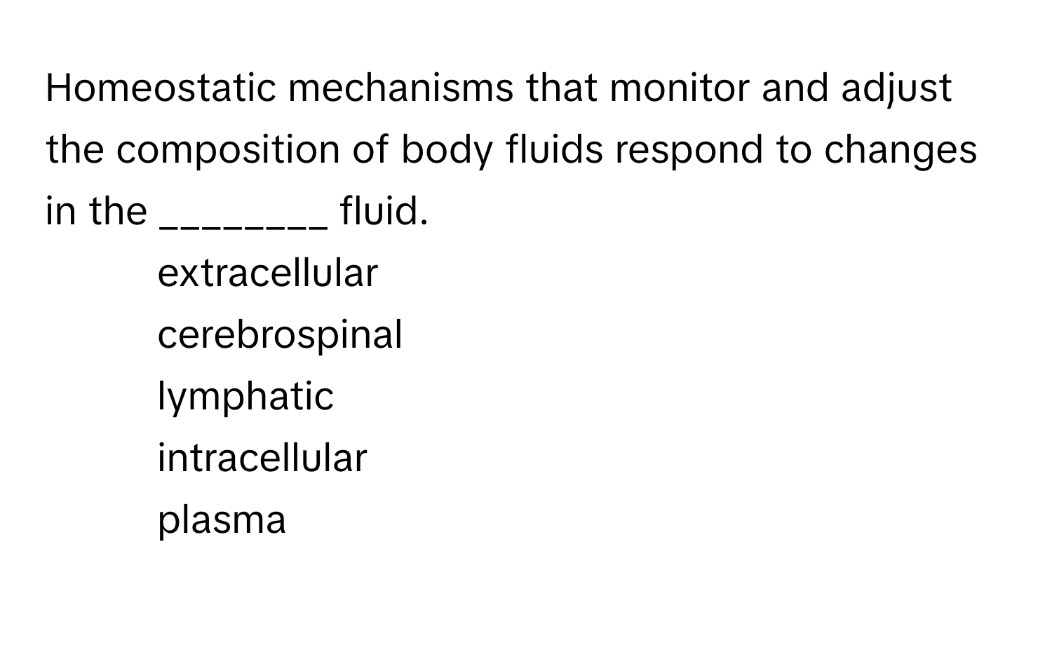 Homeostatic mechanisms that monitor and adjust the composition of body fluids respond to changes in the ________ fluid.

- extracellular
- cerebrospinal
- lymphatic
- intracellular
- plasma