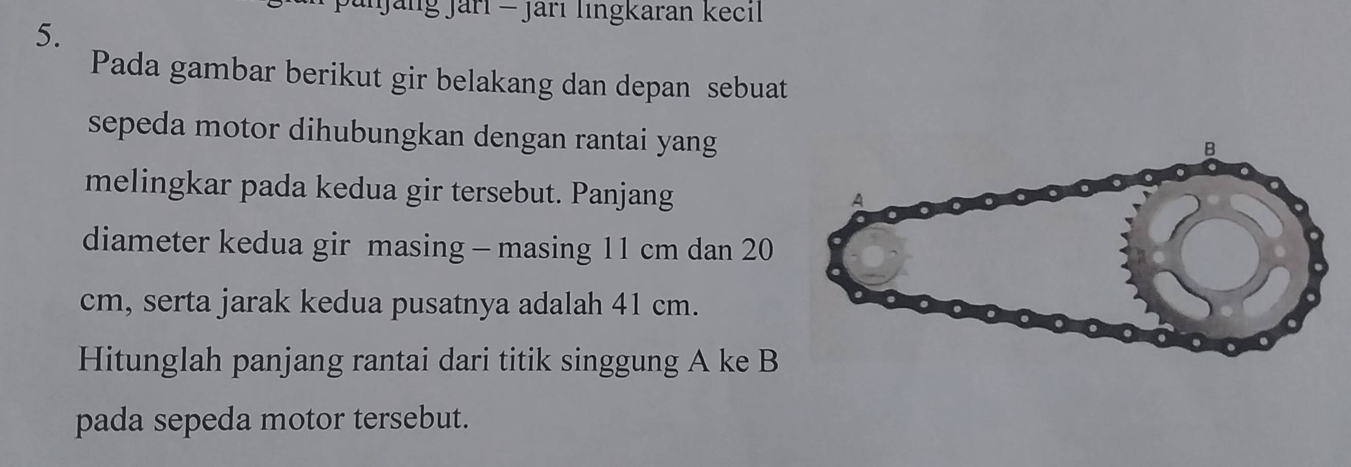 Janjäng Jari - jari lingkaran kecil 
5. 
Pada gambar berikut gir belakang dan depan sebuat 
sepeda motor dihubungkan dengan rantai yang 
melingkar pada kedua gir tersebut. Panjang 
diameter kedua gir masing - masing 11 cm dan 20
cm, serta jarak kedua pusatnya adalah 41 cm. 
Hitunglah panjang rantai dari titik singgung A ke B
pada sepeda motor tersebut.