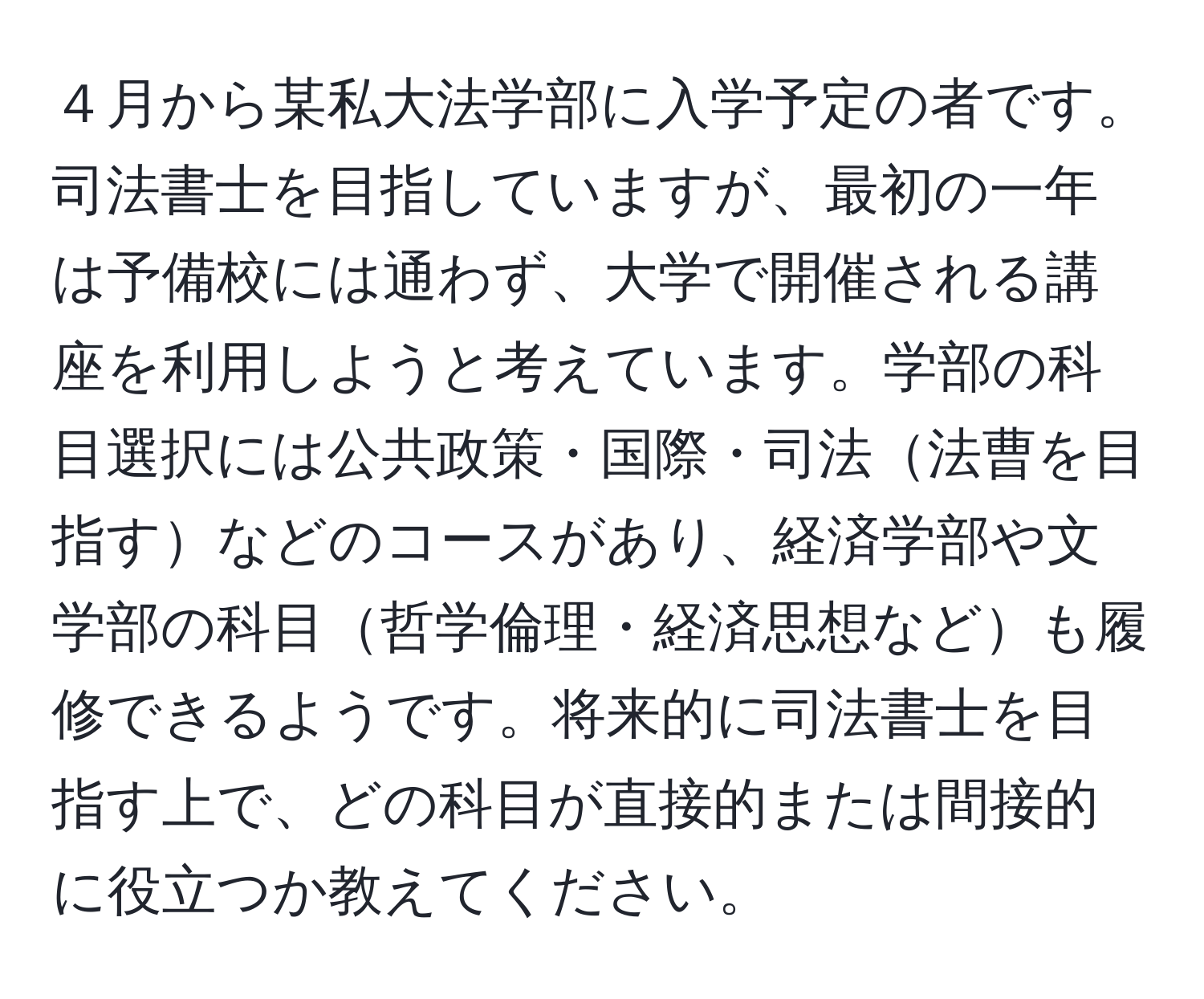 ４月から某私大法学部に入学予定の者です。司法書士を目指していますが、最初の一年は予備校には通わず、大学で開催される講座を利用しようと考えています。学部の科目選択には公共政策・国際・司法法曹を目指すなどのコースがあり、経済学部や文学部の科目哲学倫理・経済思想なども履修できるようです。将来的に司法書士を目指す上で、どの科目が直接的または間接的に役立つか教えてください。