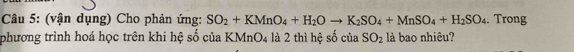 (vận dụng) Cho phản ứng: SO_2+KMnO_4+H_2Oto K_2SO_4+MnSO_4+H_2SO_4. Trong 
phương trình hoá học trên khi hệ số của KMnO4 là 2 thì hệ số của SO_2 là bao nhiêu?