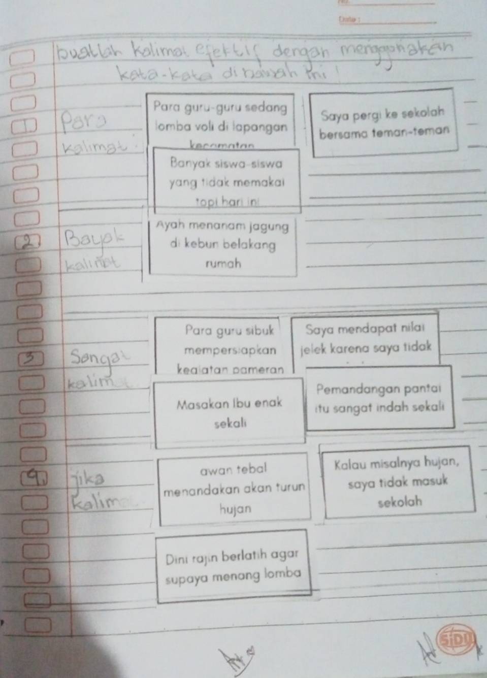 Dto : 
Para guru-guru sedang 
Saya pergi ke sekolah 
Iomba voli di lapangan bersama teman-teman 
ecamatan 
_ 
Banyak siswa-siswa 
_ 
yang tidak memakai 
topi hari 
_ 
_ 
Ayah menanam jagung 
_ 
_ 
di kebun belakang 
rumah 
_ 
_ 
_ 
_ 
Para guru sibuk Saya mendapat nilai 
_ 
mempers:apkan jelek karena saya tidak 
_ 
keaiatan pameran_ 
_ 
_ 
Pemandangan pantai 
_Masakan Ibu enak itu sangat indah sekal 
_ 
sekali 
_ 
_ 
awan tebal Kalau misalnya hujan, 
menandakan akan turun saya tidak masuk 
hujan sekolah 
_ 
_ 
Dini rajin berlatih agar 
supaya menang lomba _ 
o