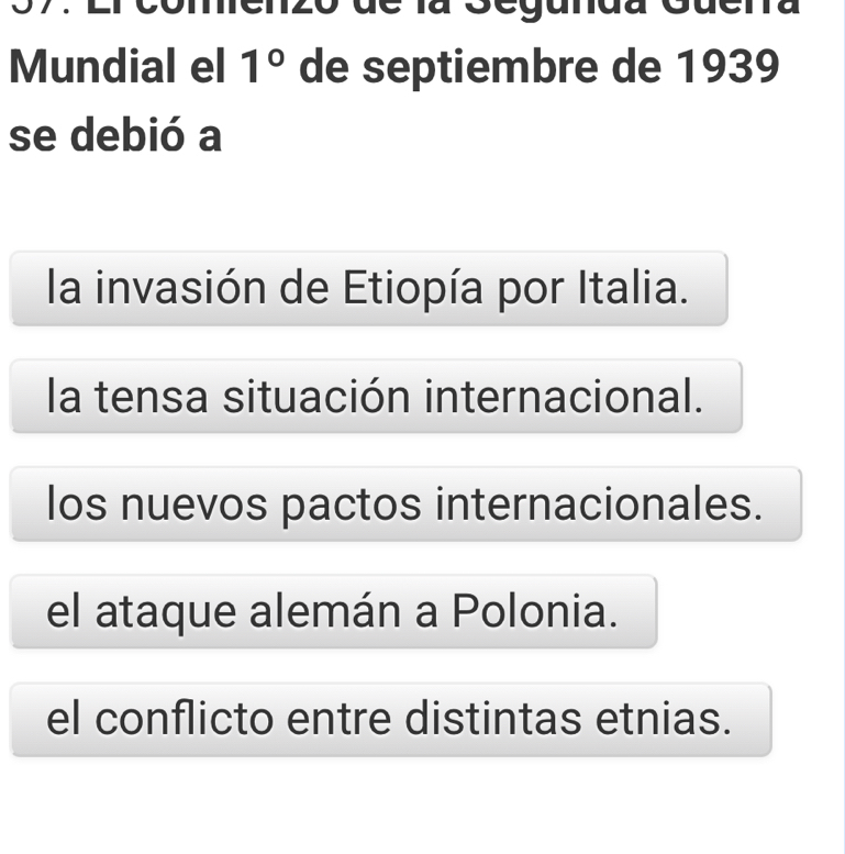 comenzo de la Segunda Guena
Mundial el 1° de septiembre de 1939
se debió a
la invasión de Etiopía por Italia.
la tensa situación internacional.
los nuevos pactos internacionales.
el ataque alemán a Polonia.
el conflicto entre distintas etnias.