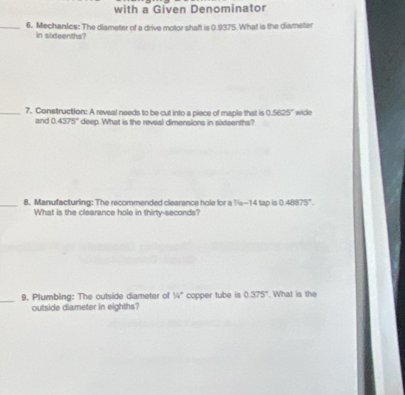 with a Given Denominator 
_6. Mechanics: The diameter of a drive motor shaft is 0.9375. What is the diameter 
in sixteenths? 
_7. Construction: A reveal needs to be cut into a piece of maple that is 0.5625° wide 
and 0.4375° deep. What is the reveal dimensions in sixteenths? 
_8. Manufacturing: The recommended clearance hole for a ½-14 tap is 0 4887 5°
What is the clearance hole in thirty-seconds? 
_9. Plumbing: The outside diameter of 34° copper tube is 0.375°. What is the 
outside diameter in eighths?
