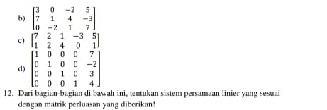 beginbmatrix 3&0&-2&5 7&1&4&-3 0&-2&1&7endbmatrix
c) beginbmatrix 7&2&1&-3&5 1&2&4&0&1endbmatrix
d) beginbmatrix 1&0&0&0&7 0&1&0&0&-2 0&0&1&0&3 0&0&0&1&4endbmatrix
12. Dari bagian-bagian di bawah ini, tentukan sistem persamaan linier yang sesuai
dengan matrik perluasan yang diberikan!