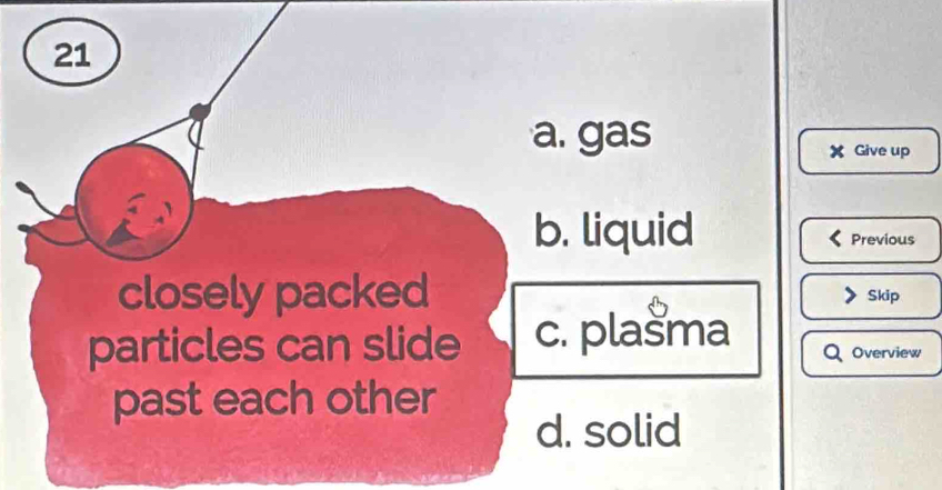 21
a. gas
X Give up
b. liquid Previous
closely packed Skip
particles can slide c. plašma Overview
past each other
d. solid