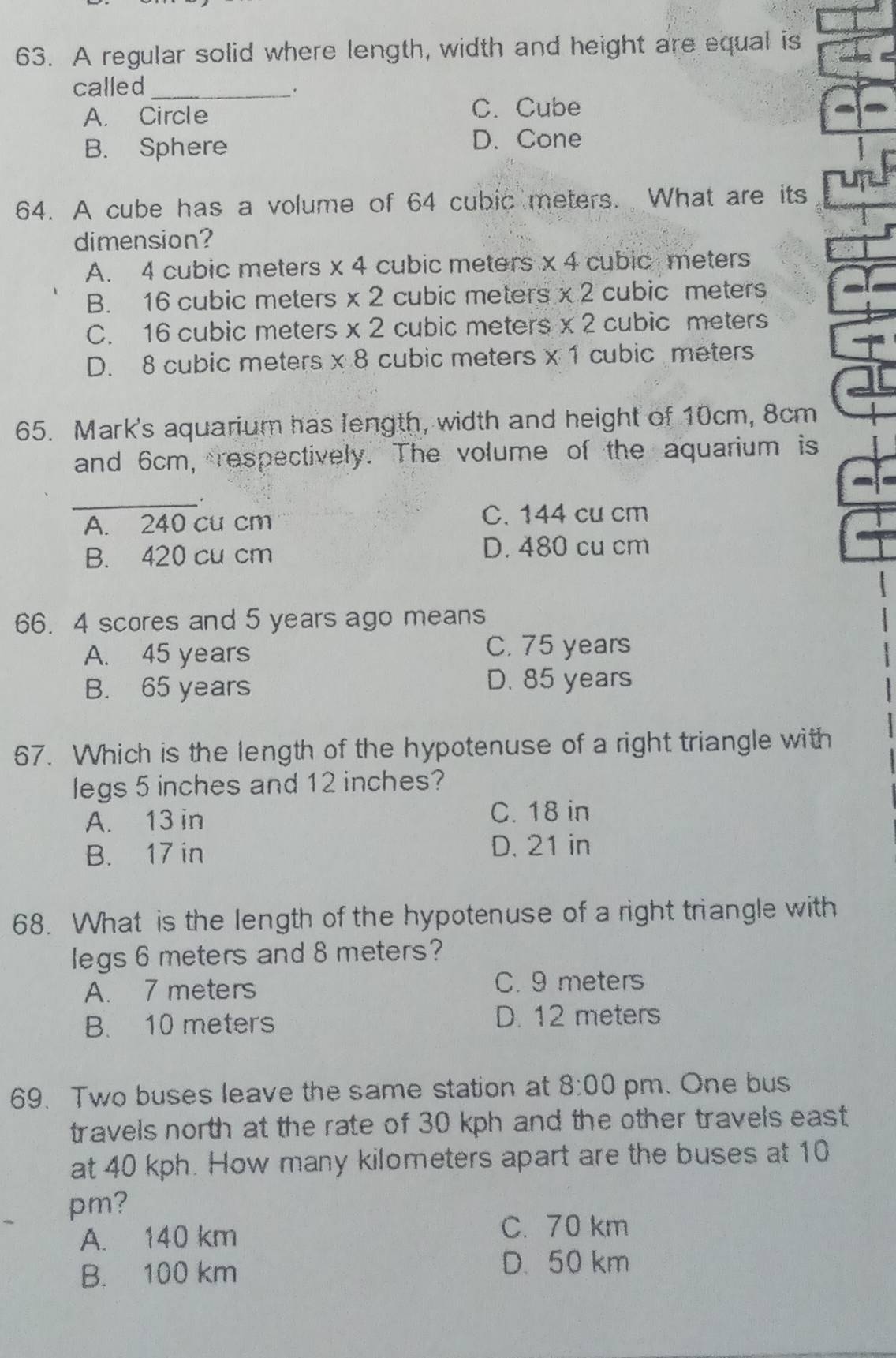 A regular solid where length, width and height are equal is
called_
A. Circle
C. Cube
B. Sphere D. Cone
64. A cube has a volume of 64 cubic meters. What are its
dimension?
A. 4 cubic meters * 4 cubic meters * 4 cubic meters
B. 16 cubic meters * 2 cubic meters * 2 cubic meters
C. 16 cubic meters * 2 cubic meters * 2 cubic meters
D. 8 cubic meters * 8 cubic meters * 1 cubic meters
65. Mark's aquarium has length, width and height of 10cm, 8cm
and 6cm, respectively. The volume of the aquarium is
_.
A. 240 cu cm
C. 144 cu cm
B. 420 cu cm D. 480 cu cm
66. 4 scores and 5 years ago means
A. 45 years
C. 75 years
B. 65 years
D. 85 years
67. Which is the length of the hypotenuse of a right triangle with
legs 5 inches and 12 inches?
A. 13 in C. 18 in
B. 17 in D. 21 in
68. What is the length of the hypotenuse of a right triangle with
legs 6 meters and 8 meters?
A. 7 meters
C. 9 meters
B. 10 meters D. 12 meters
69. Two buses leave the same station at 8:00 pm. One bus
travels north at the rate of 30 kph and the other travels east
at 40 kph. How many kilometers apart are the buses at 10
pm?
A. 140 km
C. 70 km
B. 100 km
D. 50 km