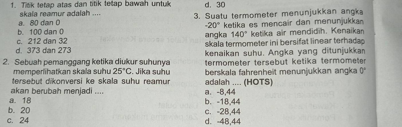 Titik tetap atas dan titik tetap bawah untuk d. 30
skala reamur adalah ....
a. 80 dan 0 _3. Suatu termometer menunjukkan angka
-20° ketika es mencair dan menunjukkan
b. 100 dan 0
angka 140° ketika air mendidih. Kenaikan
c. 212 dan 32
d. 373 dan 273 skala termometer ini bersifat linear terhadap
kenaikan suhu. Angka yang ditunjukkan
2. Sebuah pemanggang ketika diukur suhunya termometer tersebut ketika termometer
memperlihatkan skala suhu 25°C. Jika suhu berskala fahrenheit menunjukkan angka 0°
tersebut dikonversi ke skala suhu reamur adalah .... (HOTS)
akan berubah menjadi .... a. -8,44
a. 18 b. -18,44
b. 20 c. -28,44
c. 24 d. -48,44