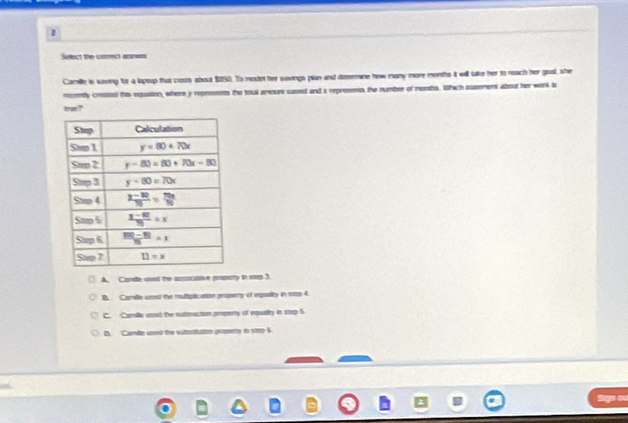 Seect the correct asr==s
Camille is waving for a lopup that costs about $2S0. To modet her savings plan and deermine how many more months it will take her to neach her goal, she
romtly cressed this equation, where y represents the toul amours saved and i represens the number of meeths. Which susement about her work is
tron ?
A. Canile ased the aszocative groparty in seg 3
B. Carste uned the muliptication pruperty of equalty in sop 4.
C. Camlle aood the suttrecton prpety of equalty in step 5
D. Cande ced the suttsitution property in stro A
lgo ou