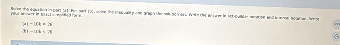 Solve the equation in part (a). For part (b), solve the inequality and graph the solution set. Write the answer in set-builder notation and interval notation. Write 
your answer in exact simplified form. 
(a) -10k=26
∞
(b) -10k≤ 26