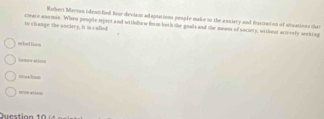 Robert Merton identified four deviant adaptations people make to the anxiety and frustration of situations that
create anomie. When people reject and withdraw from both the goals and the means of society, without actively seeking
to change the society, it is called
rebellion
innovation
ritualism
retre atism
Duestion