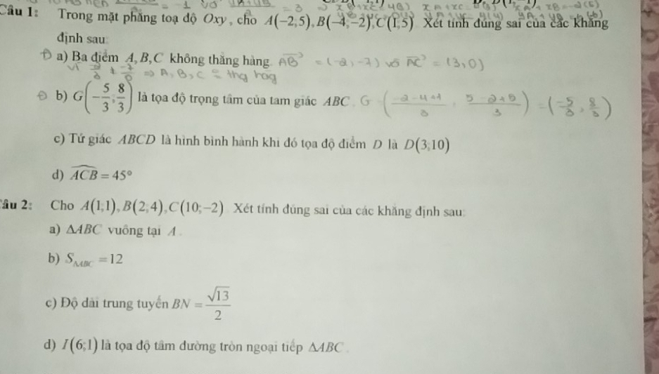 Trong mặt phăng toạ độ Oxy, cho A(-2,5), B(-4,-2), C(1,5) Xét tính đúng sai của các khăng 
định sau 
a) Ba điểm A, B, C không thăng hàng 
b) G(- 5/3 , 8/3 ) là tọa độ trọng tâm của tam giác ABC
c) Tứ giác ABCD là hình bình hành khi đó tọa độ điểm D là D(3,10)
d) widehat ACB=45°
âu 2 Cho A(1,1), B(2,4), C(10,-2) Xét tỉnh đũng sai của các khăng định sau: 
a) △ ABC vuông tại A
b) S_MBC=12
c) Độ dài trung tuyển BN= sqrt(13)/2 
d) I(6;1) là tọa độ tâm đường tròn ngoại tiếp △ ABC.