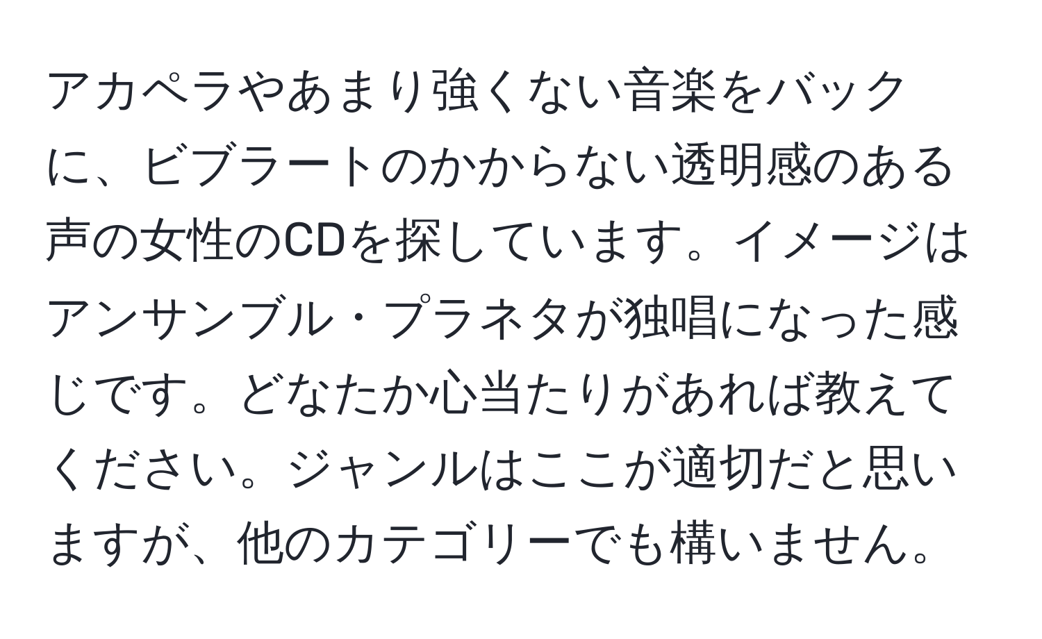 アカペラやあまり強くない音楽をバックに、ビブラートのかからない透明感のある声の女性のCDを探しています。イメージはアンサンブル・プラネタが独唱になった感じです。どなたか心当たりがあれば教えてください。ジャンルはここが適切だと思いますが、他のカテゴリーでも構いません。