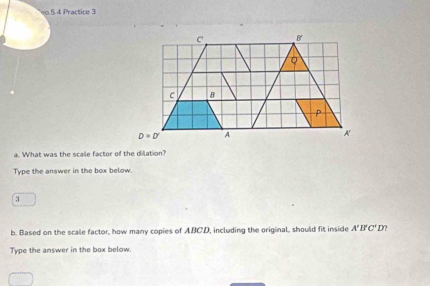 eo.5.4 Practice 3
a. What was the scale factor of the dilation?
Type the answer in the box below.
3
b. Based on the scale factor, how many copies of ABCD, including the original, should fit inside A'B'C'D' 7
Type the answer in the box below.