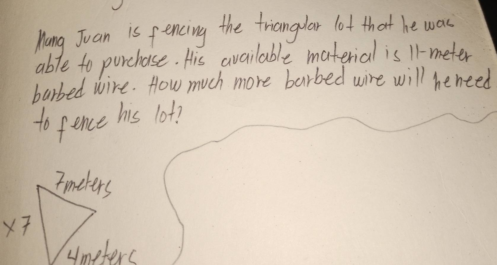 Mang Juan is fencing the triangular lot that he was
able to purchase. His available material is 11-meter
barbed wire. How much more barbed wire will heneed
to fence his lot?