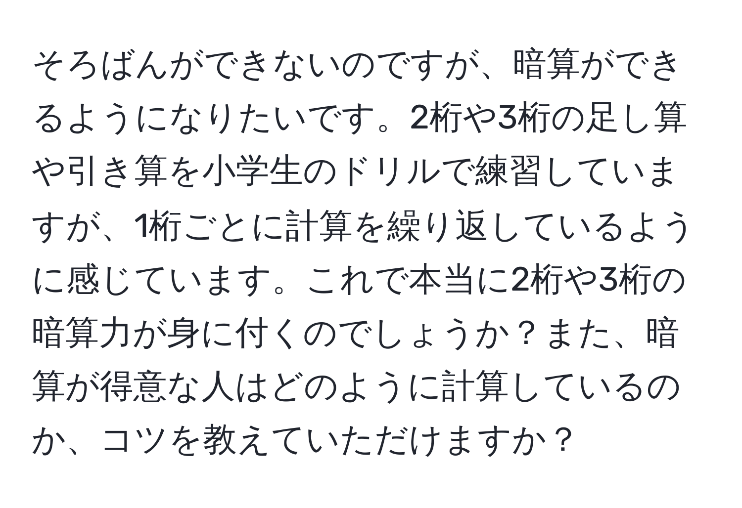 そろばんができないのですが、暗算ができるようになりたいです。2桁や3桁の足し算や引き算を小学生のドリルで練習していますが、1桁ごとに計算を繰り返しているように感じています。これで本当に2桁や3桁の暗算力が身に付くのでしょうか？また、暗算が得意な人はどのように計算しているのか、コツを教えていただけますか？