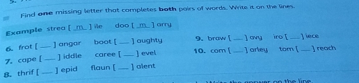 Find one missing letter that completes both pairs of words. Write it on the lines 
Example strea [ _m_ ] ile doo [ _m_ ] arry 
6. frot [_ ]angar boot [_ ] aughty 9. braw [ __ ] avy iro [_ ] iece 
7. cape [ _] iddle caree [ _] evel 10. com [ __ ] arley tom [_ ] reach 
8. thrif [_ ] epid flaun[ _] alent