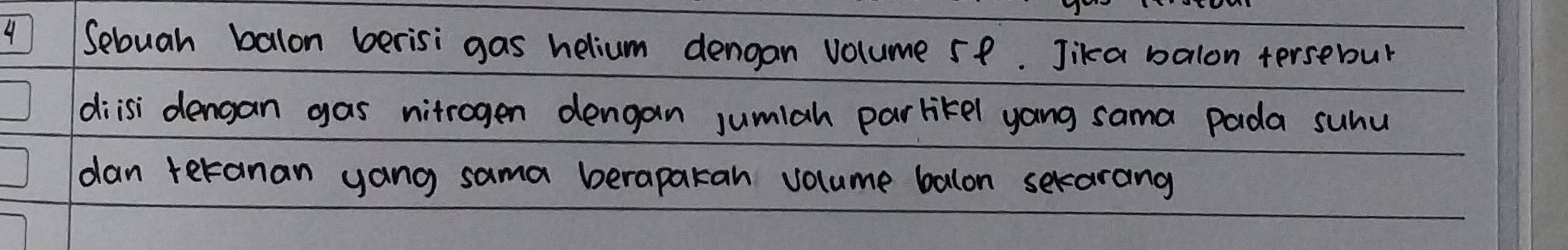 Sebuah balon berisi gas helium dengan volume 5p. Jika balon tersebour 
diisi dengan gas nitrogen dengan jumiah parlikel yong sama pada suhu 
dan teranan yang sama berapakan volume balon sekarang