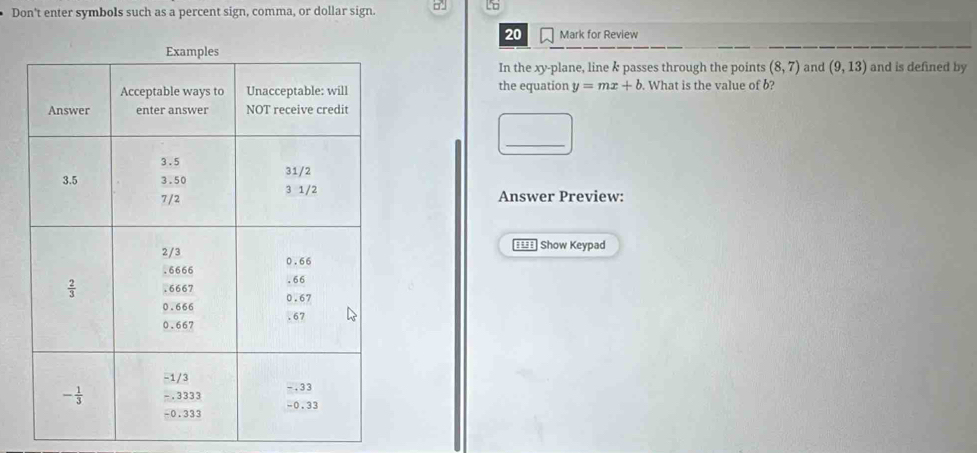 Don't enter symbols such as a percent sign, comma, or dollar sign. □
20 Mark for Review
In the xy-plane, line & passes through the points (8,7) and (9,13) and is defined by
the equation y=mx+b. What is the value of b?
_ _ 
Answer Preview:
==== Show Keypad