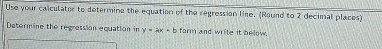 Use your calculater to determine the equation of the regression line. (Round to 2 decimal places) 
Datormine the regression equation in y=ax+b form and write it below.