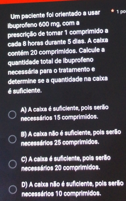 Um paciente foi orientado a usar * 1 po
ibuprofeno 600 mg, com a
prescrição de tomar 1 comprimido a
cada 8 horas durante 5 dias. A caixa
contém 20 comprimidos. Calcule a
quantidade total de ibuprofeno
necessária para o tratamento e
determine se a quantidade na caixa
é suficiente.
A) A caixa é suficiente, pois serão
necessários 15 comprimidos.
B) A caixa não é suficiente, pois serão
necessários 25 comprimidos.
C) A caixa é suficiente, pois serão
necessários 20 comprimidos.
D) A caixa não é suficiente, pois serão
necessários 10 comprimidos.