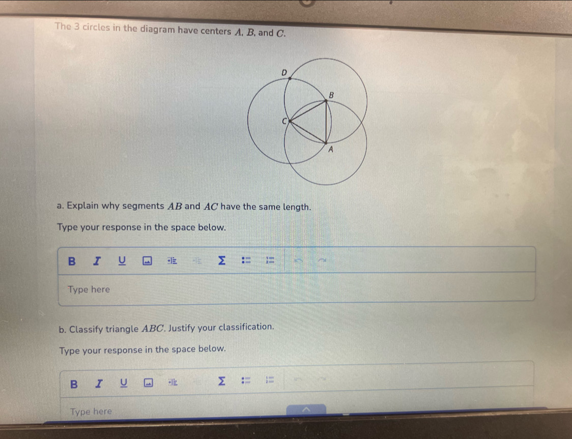 The 3 circles in the diagram have centers A, B, and C. 
a. Explain why segments AB and AC have the same length. 
Type your response in the space below. 
B I U 
Type here 
b. Classify triangle ABC. Justify your classification. 
Type your response in the space below. 
B I 
Type here