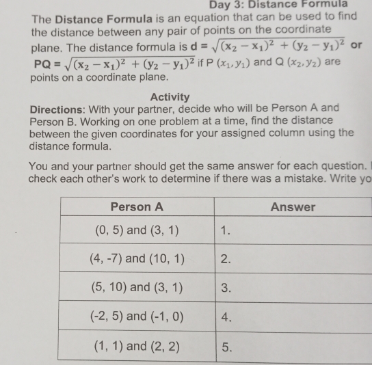 Day 3: Distance Formula
The Distance Formula is an equation that can be used to find
the distance between any pair of points on the coordinate
plane. The distance formula is d=sqrt((x_2)-x_1)^2+(y_2-y_1)^2 or
PQ=sqrt((x_2)-x_1)^2+(y_2-y_1)^2 if P(x_1,y_1) and Q(x_2,y_2) are
points on a coordinate plane.
Activity
Directions: With your partner, decide who will be Person A and
Person B. Working on one problem at a time, find the distance
between the given coordinates for your assigned column using the
distance formula.
You and your partner should get the same answer for each question.
check each other's work to determine if there was a mistake. Write yo