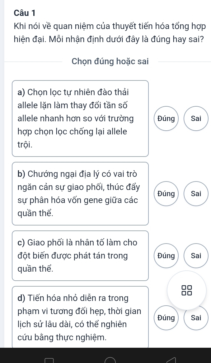 Khi nói về quan niệm của thuyết tiến hóa tổng hợp
hiện đại. Mỗi nhận định dưới đây là đúng hay sai?
Chọn đúng hoặc sai
a) Chọn lọc tự nhiên đào thải
allele lặn làm thay đổi tần số
allele nhanh hơn so với trường Đúng Sai
hợp chọn lọc chống lại allele
trội.
b) Chướng ngại địa lý có vai trò
ngăn cản sự giao phối, thúc đẩy
sự phân hóa vốn gene giữa các Đúng Sai
quần thể.
c) Giao phối là nhân tố làm cho
đột biến được phát tán trong Đúng Sai
quần thể.
d) Tiến hóa nhỏ diễn ra trong
phạm vi tương đối hẹp, thời gian Đúng Sai
lịch sử lâu dài, có thể nghiên
cứu bằng thực nghiệm.