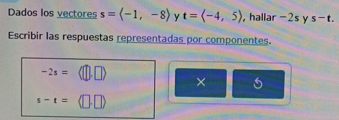 Dados los vectores s=langle -1,-8rangle y t=langle -4,5rangle ,hallar -2s y s-t. 
Escribir las respuestas representadas por componentes.
-2s= (□ ,□ )
×
s-t=