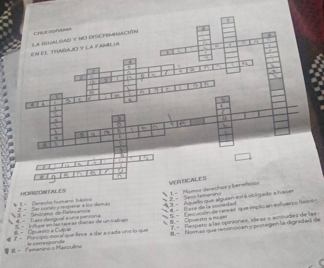 HO
2.- Sexo femenino
1 - Derecho humano básico
2. - Ser cortés y respetar a los demás
3. - Aquello que alguien está obligado
4. - Base de la sociedad
5. - Ejecución de tareas que implican esfuerzo fisico y
3. - Sinónimo de Relevancia
4.- Trato desigual a una persona
5. - Influye en las tareas diarías de un trabajo
6. - Opuesto a mujer
8.- Normas que reconocen y protegen la dignidad de
7. - Principio moral que lleva a dar a cada uno lo que 7. - Respeto a las opiniones, ideas o actitudes de las
6. - Opuesto a Culpar
le corresponde
8. - Femenino o Masculino