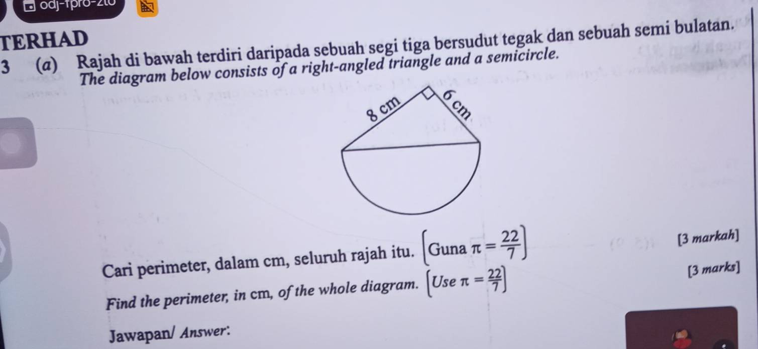 Eoaj-1pro-2to 
TERHAD 
3 (@) Rajah di bawah terdiri daripada sebuah segi tiga bersudut tegak dan sebuah semi bulatan. 
The diagram below consists of a right-angled triangle and a semicircle. 
Cari perimeter, dalam cm, seluruh rajah itu. (Gunaπ = 22/7 )
[3 markah] 
Find the perimeter, in cm, of the whole diagram. [Useπ = 22/7 ]
[3 marks] 
Jawapan/ Answer: