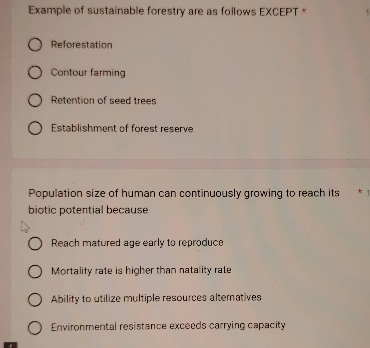 Example of sustainable forestry are as follows EXCEPT * 1
Reforestation
Contour farming
Retention of seed trees
Establishment of forest reserve
Population size of human can continuously growing to reach its * 1
biotic potential because
Reach matured age early to reproduce
Mortality rate is higher than natality rate
Ability to utilize multiple resources alternatives
Environmental resistance exceeds carrying capacity