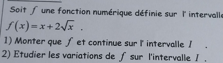 Soit fune fonction numérique définie sur l' intervalle
f(x)=x+2sqrt(x). 
1) Monter que fet continue sur l' intervalle I 
2) Etudier les variations de fsur l'intervalle I .