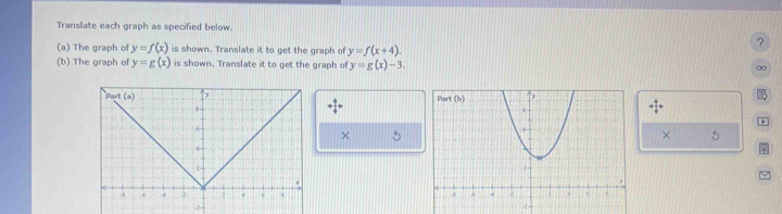 Translate each graph as specified below.
(a) The graph of y=f(x) is shown. Translate it to get the graph of y=f(x+4).
?
(b) The graph of y=g(x) is shown. Translate it to get the graph of y=g(x)-3.
0

+ 4/4 =.
× 5
× 5