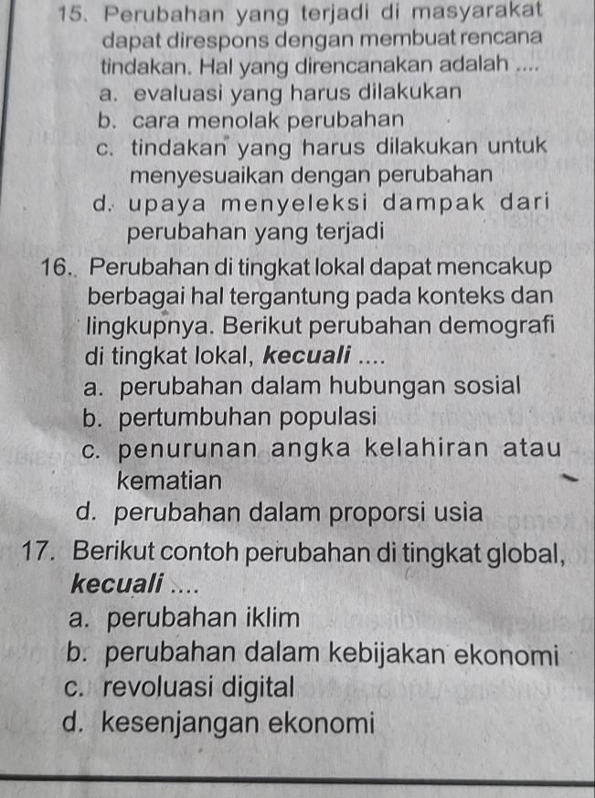 Perubahan yang terjadi di masyarakat
dapat direspons dengan membuat rencana
tindakan. Hal yang direncanakan adalah ....
a. evaluasi yang harus dilakukan
b. cara menolak perubahan
c. tindakan yang harus dilakukan untuk
menyesuaikan dengan perubahan
d. upaya menyeleksi dampak dari
perubahan yang terjadi
16. Perubahan di tingkat lokal dapat mencakup
berbagai hal tergantung pada konteks dan
lingkupnya. Berikut perubahan demografi
di tingkat lokal, kecuali ....
a. perubahan dalam hubungan sosial
b. pertumbuhan populasi
c. penurunan angka kelahiran atau
kematian
d. perubahan dalam proporsi usia
17. Berikut contoh perubahan di tingkat global,
kecuali ....
a. perubahan iklim
b. perubahan dalam kebijakan ekonomi
c. revoluasi digital
d. kesenjangan ekonomi